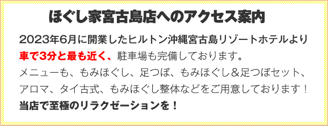 2023年6月に開業したヒルトン沖縄宮古島リゾートホテルより車で3分と最も近く、駐車場も完備しております。メニューも、もみほぐし、足つぼ、もみほぐし＆足つぼセット、アロマ、タイ古式、もみほぐし整体などをご用意しております！当店で至極のリラクゼーションを！